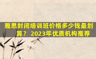 雅思封闭培训班价格多少钱最划算？ 2023年优质机构推荐